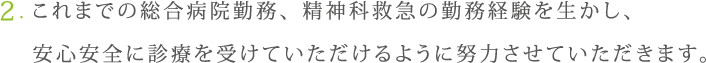 これまでの総合病院勤務、精神科救急の勤務経験を生かし、安心安全に診療を受けていただけるように努力させていただきます。