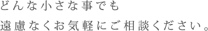 どんな小さな事でも遠慮なくお気軽にご相談ください